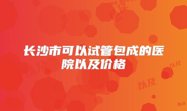 长沙市可以试管包成的医院以及价格