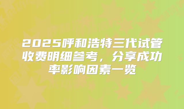 2025呼和浩特三代试管收费明细参考，分享成功率影响因素一览