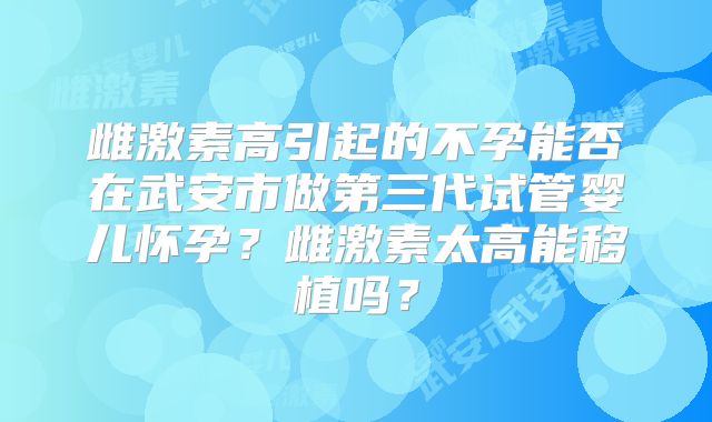 雌激素高引起的不孕能否在武安市做第三代试管婴儿怀孕？雌激素太高能移植吗？