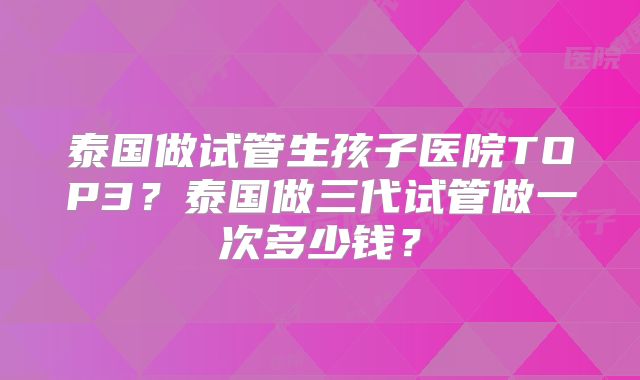 泰国做试管生孩子医院TOP3？泰国做三代试管做一次多少钱？