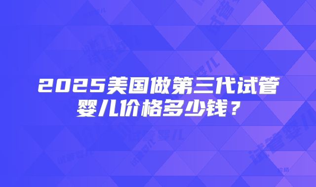 2025美国做第三代试管婴儿价格多少钱？