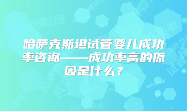 哈萨克斯坦试管婴儿成功率咨询——成功率高的原因是什么？
