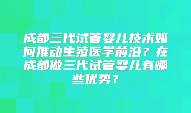 成都三代试管婴儿技术如何推动生殖医学前沿?在成都做三代试管婴儿有哪些优势?