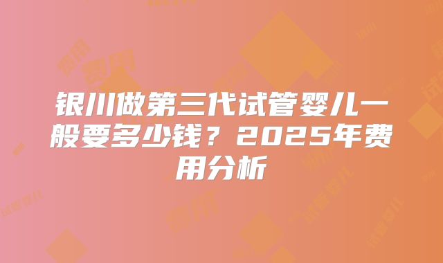 银川做第三代试管婴儿一般要多少钱？2025年费用分析