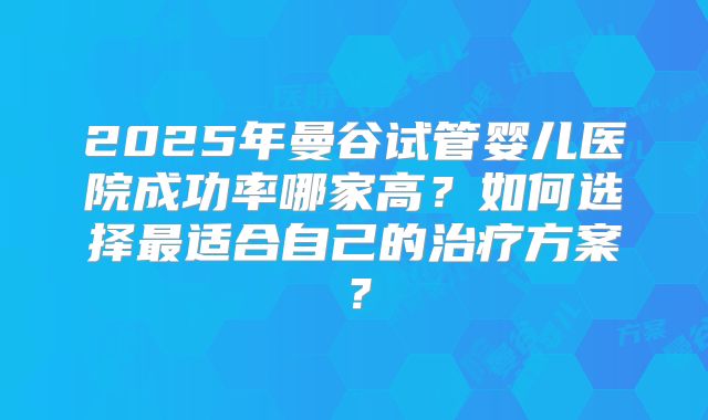2025年曼谷试管婴儿医院成功率哪家高？如何选择最适合自己的治疗方案？