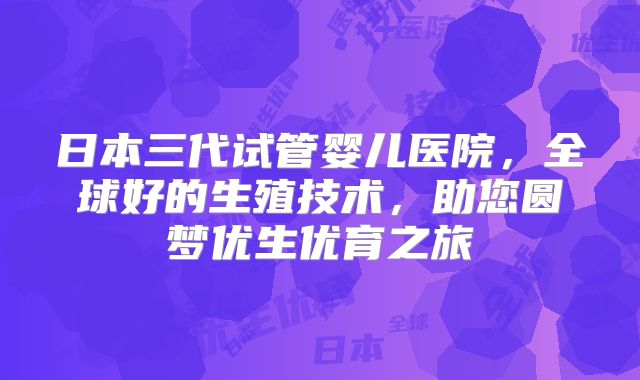 日本三代试管婴儿医院,全球好的生殖技术,助您圆梦优生优育之旅