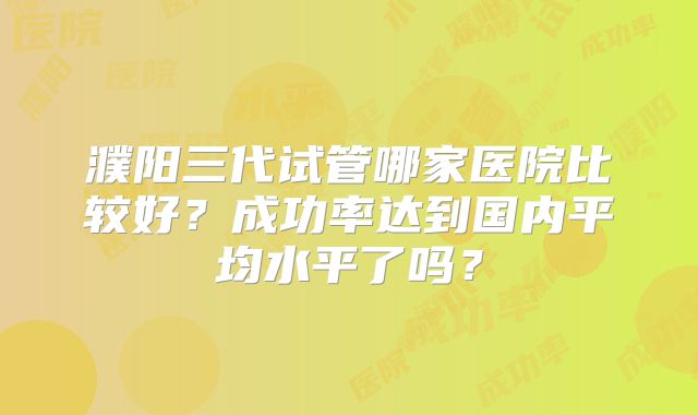 濮阳三代试管哪家医院比较好？成功率达到国内平均水平了吗？