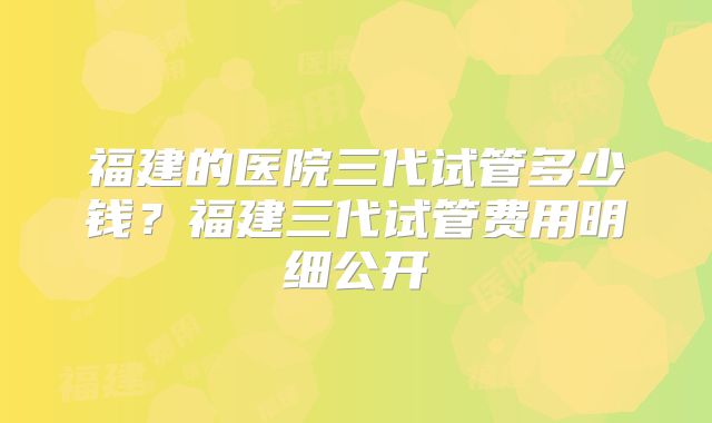 福建的医院三代试管多少钱？福建三代试管费用明细公开