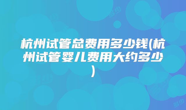杭州试管总费用多少钱(杭州试管婴儿费用大约多少)