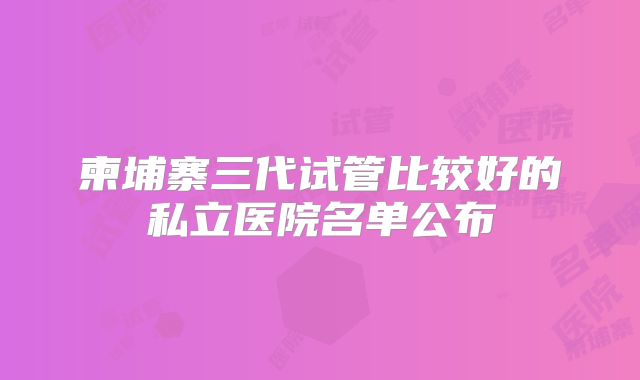 柬埔寨三代试管比较好的私立医院名单公布