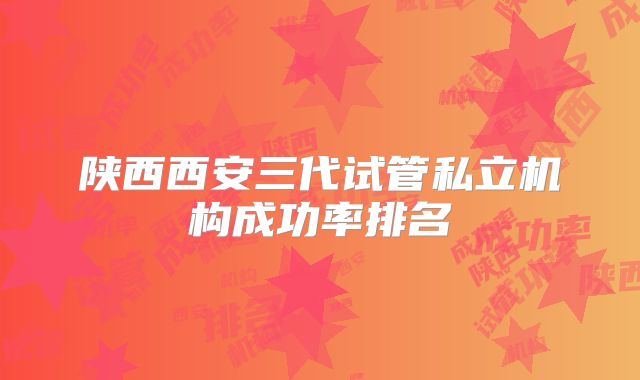 陕西西安三代试管私立机构成功率排名