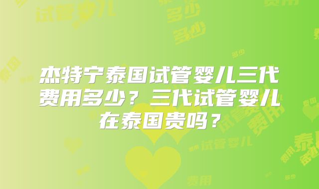 杰特宁泰国试管婴儿三代费用多少？三代试管婴儿在泰国贵吗？