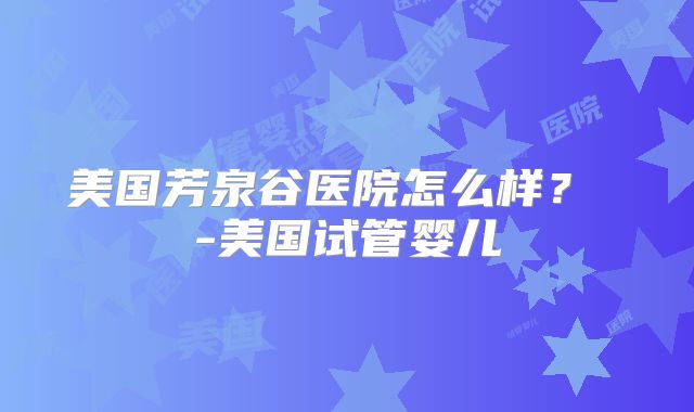 美国芳泉谷医院怎么样？ -美国试管婴儿