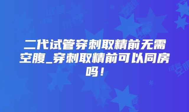 二代试管穿刺取精前无需空腹_穿刺取精前可以同房吗！