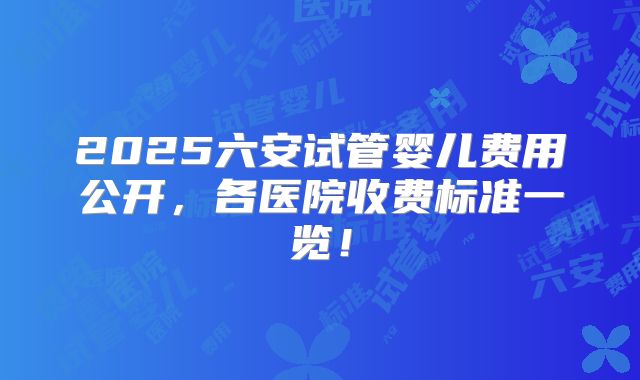 2025六安试管婴儿费用公开，各医院收费标准一览！