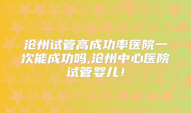 沧州试管高成功率医院一次能成功吗,沧州中心医院试管婴儿！