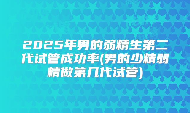 2025年男的弱精生第二代试管成功率(男的少精弱精做第几代试管)