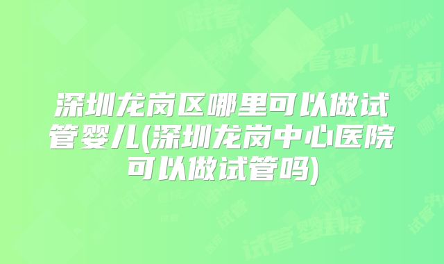 深圳龙岗区哪里可以做试管婴儿(深圳龙岗中心医院可以做试管吗)