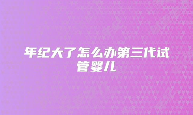 年纪大了怎么办第三代试管婴儿