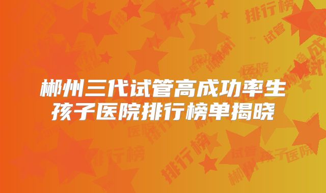 郴州三代试管高成功率生孩子医院排行榜单揭晓