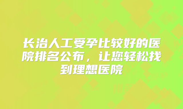 长治人工受孕比较好的医院排名公布，让您轻松找到理想医院