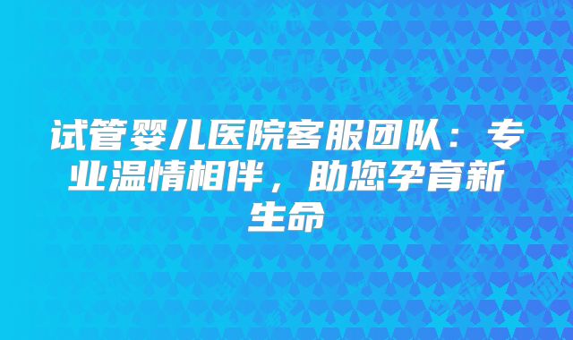 试管婴儿医院客服团队：专业温情相伴，助您孕育新生命