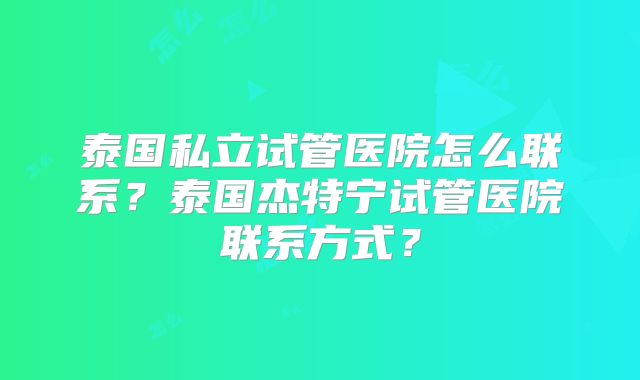 泰国私立试管医院怎么联系？泰国杰特宁试管医院联系方式？