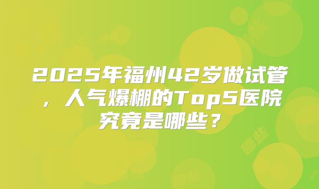 2025年福州42岁做试管，人气爆棚的Top5医院究竟是哪些？