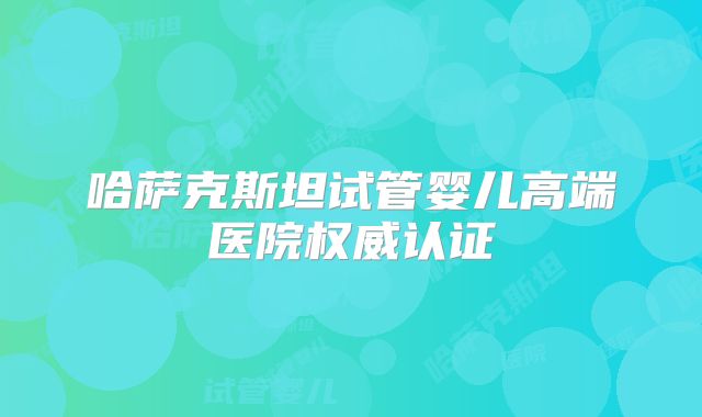 哈萨克斯坦试管婴儿高端医院权威认证