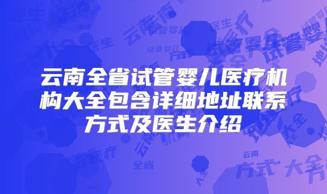 云南全省试管婴儿医疗机构大全包含详细地址联系方式及医生介绍