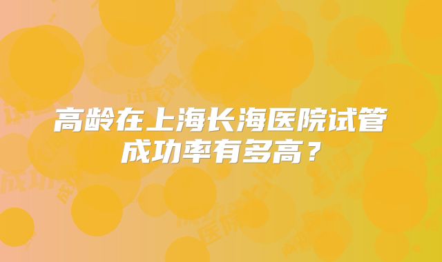 高龄在上海长海医院试管成功率有多高？