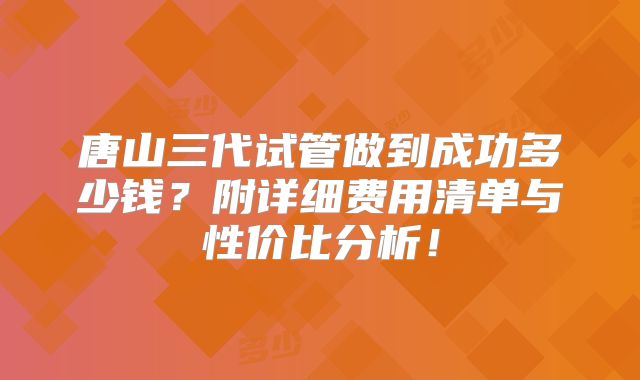 唐山三代试管做到成功多少钱？附详细费用清单与性价比分析！
