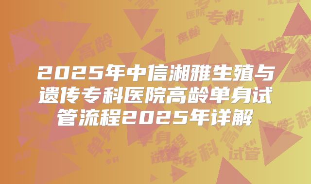 2025年中信湘雅生殖与遗传专科医院高龄单身试管流程2025年详解
