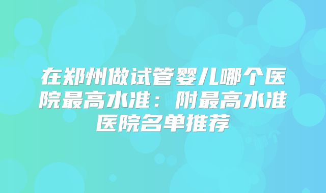 在郑州做试管婴儿哪个医院最高水准：附最高水准医院名单推荐