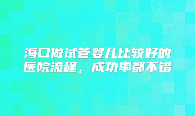 海口做试管婴儿比较好的医院流程，成功率都不错