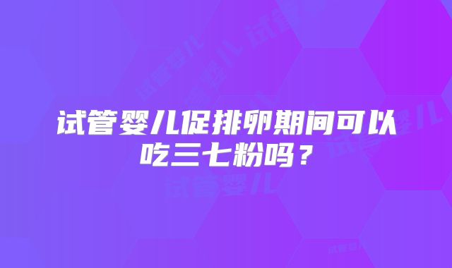 试管婴儿促排卵期间可以吃三七粉吗？