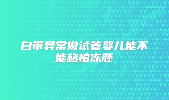 白带异常做试管婴儿能不能移植冻胚