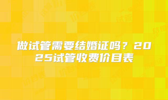 做试管需要结婚证吗？2025试管收费价目表