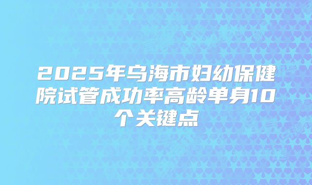 2025年乌海市妇幼保健院试管成功率高龄单身10个关键点