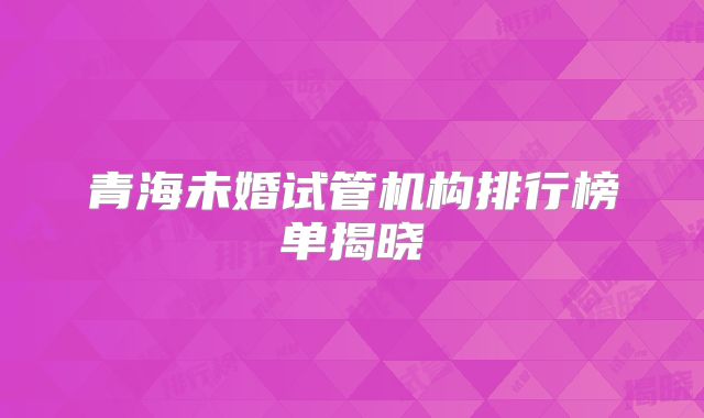 青海未婚试管机构排行榜单揭晓
