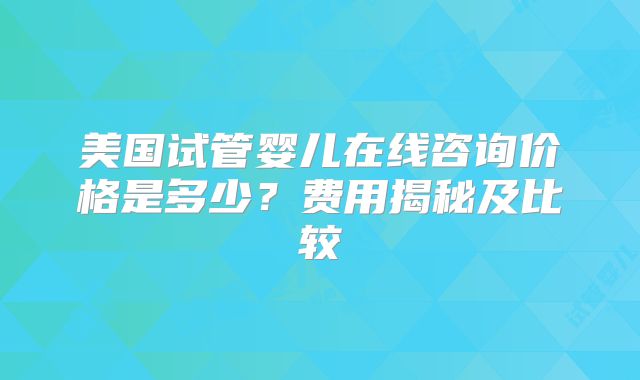 美国试管婴儿在线咨询价格是多少？费用揭秘及比较