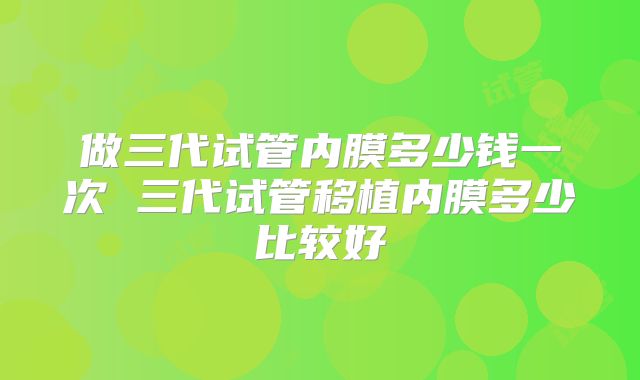 做三代试管内膜多少钱一次 三代试管移植内膜多少比较好