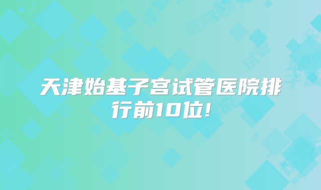 天津始基子宫试管医院排行前10位!
