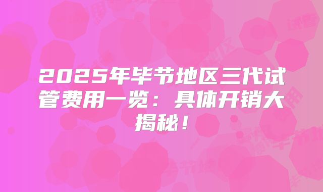 2025年毕节地区三代试管费用一览：具体开销大揭秘！