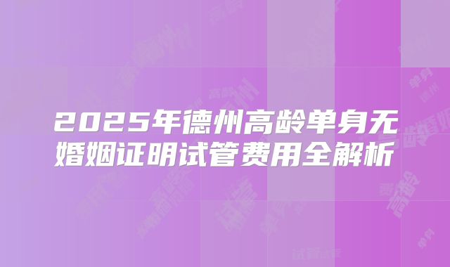 2025年德州高龄单身无婚姻证明试管费用全解析