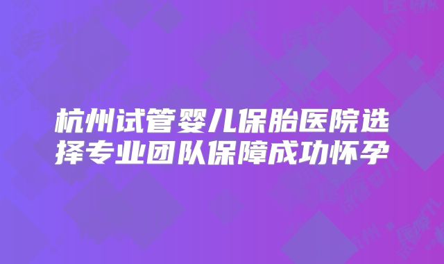 杭州试管婴儿保胎医院选择专业团队保障成功怀孕
