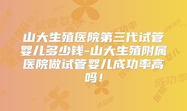 山大生殖医院第三代试管婴儿多少钱-山大生殖附属医院做试管婴儿成功率高吗！
