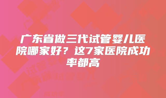 广东省做三代试管婴儿医院哪家好？这7家医院成功率都高