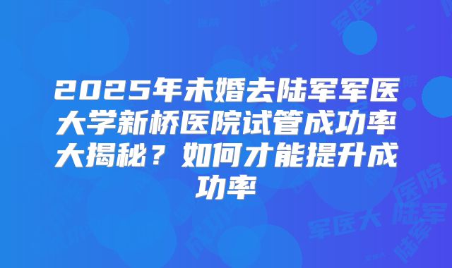 2025年未婚去陆军军医大学新桥医院试管成功率大揭秘?如何才能提升成功率