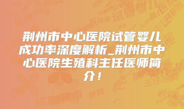 荆州市中心医院试管婴儿成功率深度解析_荆州市中心医院生殖科主任医师简介！